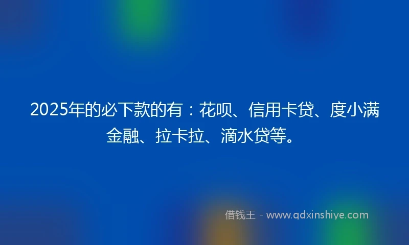 2025年的必下款的有：花呗、信用卡贷、度小满金融、拉卡拉、滴水贷等。