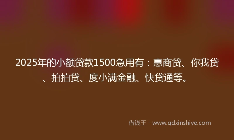 2025年的小额贷款1500急用有：惠商贷、你我贷、拍拍贷、度小满金融、快贷通等。