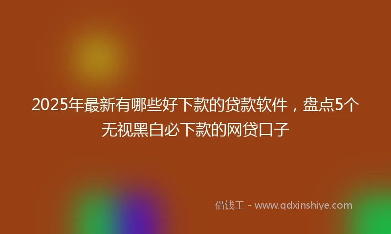 2025年最新有哪些好下款的贷款软件，盘点5个无视黑白必下款的网贷口子