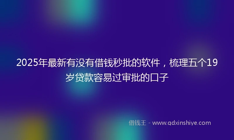 2025年最新有没有借钱秒批的软件，梳理五个19岁贷款容易过审批的口子