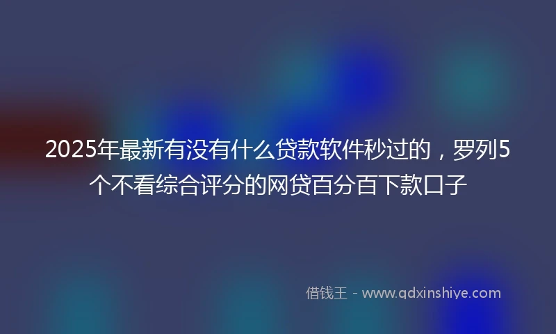 2025年最新有没有什么贷款软件秒过的，罗列5个不看综合评分的网贷百分百下款口子