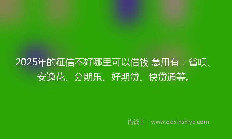 2025年的征信不好哪里可以借钱 急用有：省呗、安逸花、分期乐、好期贷、快贷通等。