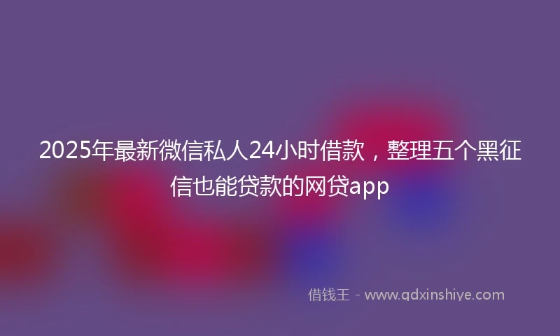 2025年最新微信私人24小时借款，整理五个黑征信也能贷款的网贷app