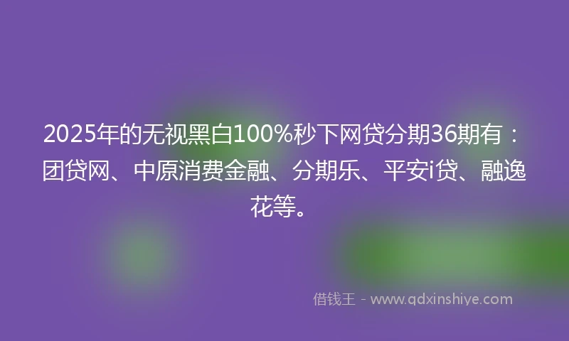 2025年的无视黑白100%秒下网贷分期36期有：团贷网、中原消费金融、分期乐、平安i贷、融逸花等。