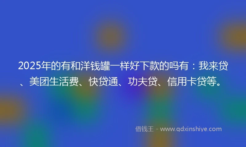 2025年的有和洋钱罐一样好下款的吗有：我来贷、美团生活费、快贷通、功夫贷、信用卡贷等。