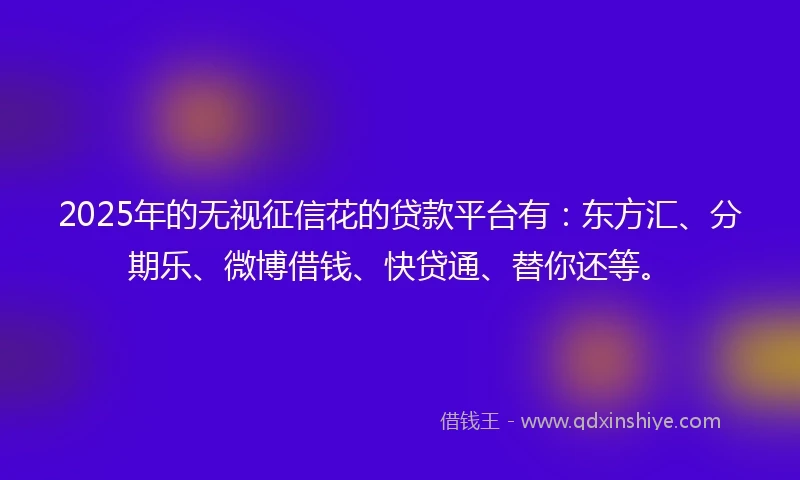 2025年的无视征信花的贷款平台有：东方汇、分期乐、微博借钱、快贷通、替你还等。