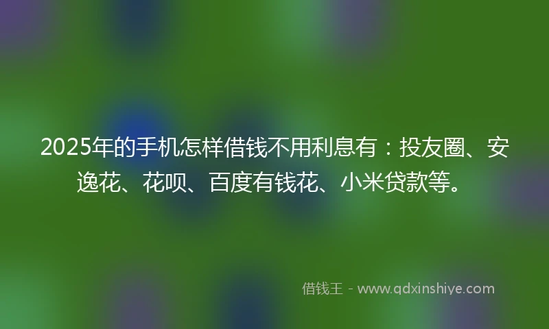 2025年的手机怎样借钱不用利息有：投友圈、安逸花、花呗、百度有钱花、小米贷款等。