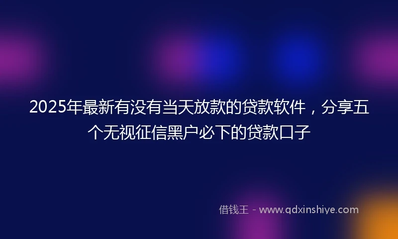 2025年最新有没有当天放款的贷款软件，分享五个无视征信黑户必下的贷款口子
