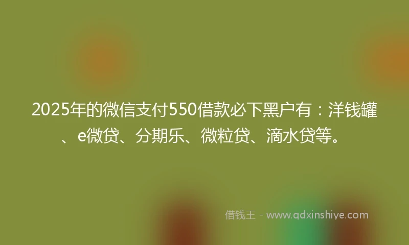 2025年的微信支付550借款必下黑户有：洋钱罐、e微贷、分期乐、微粒贷、滴水贷等。