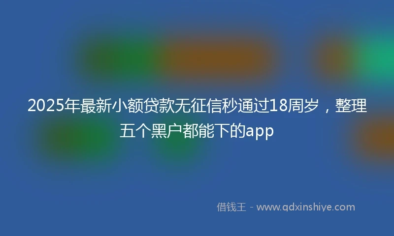 2025年最新小额贷款无征信秒通过18周岁，整理五个黑户都能下的app