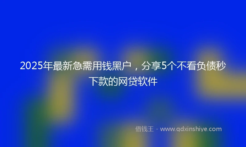 2025年最新急需用钱黑户，分享5个不看负债秒下款的网贷软件