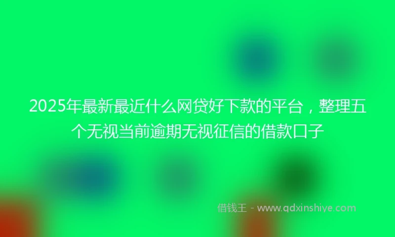 2025年最新最近什么网贷好下款的平台，整理五个无视当前逾期无视征信的借款口子