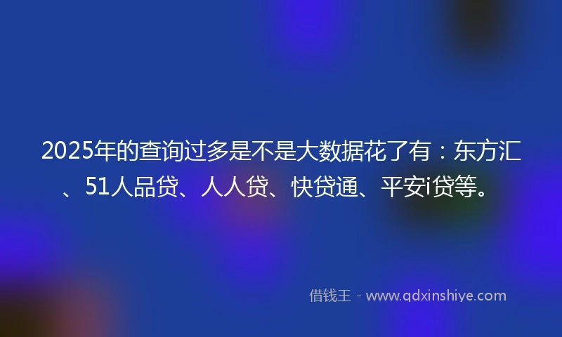 2025年的查询过多是不是大数据花了有：东方汇、51人品贷、人人贷、快贷通、平安i贷等。