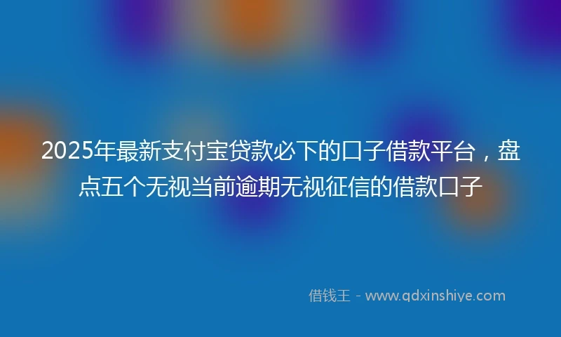 2025年最新支付宝贷款必下的口子借款平台，盘点五个无视当前逾期无视征信的借款口子