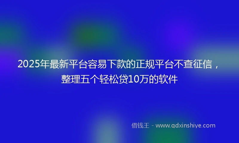 2025年最新平台容易下款的正规平台不查征信，整理五个轻松贷10万的软件