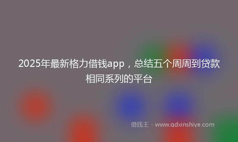 2025年最新格力借钱app，总结五个周周到贷款相同系列的平台