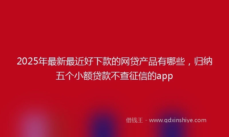 2025年最新最近好下款的网贷产品有哪些，归纳五个小额贷款不查征信的app