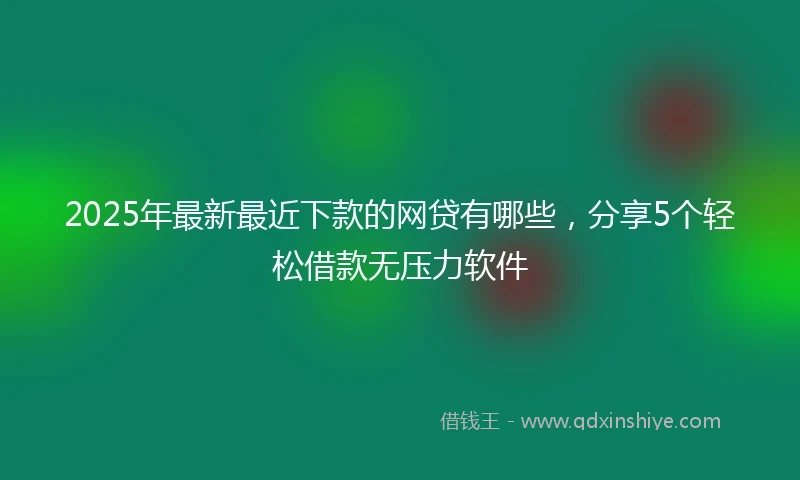 2025年最新最近下款的网贷有哪些，分享5个轻松借款无压力软件