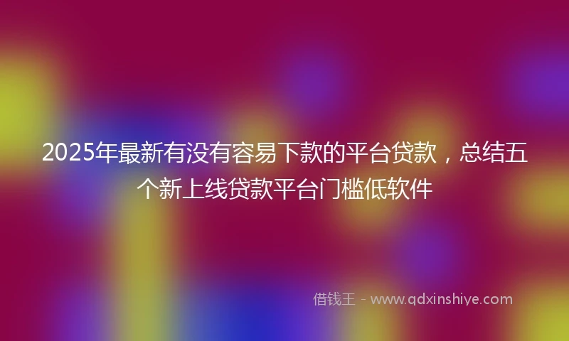 2025年最新有没有容易下款的平台贷款，总结五个新上线贷款平台门槛低软件