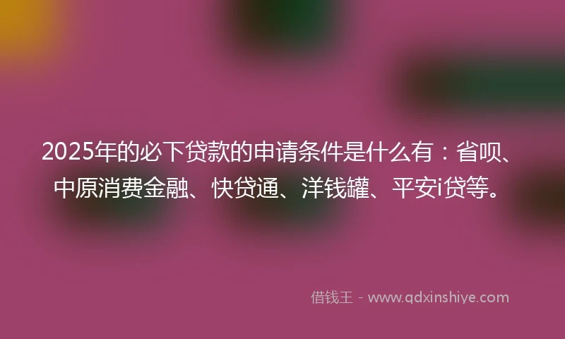 2025年的必下贷款的申请条件是什么有：省呗、中原消费金融、快贷通、洋钱罐、平安i贷等。