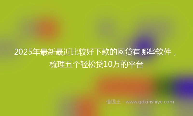 2025年最新最近比较好下款的网贷有哪些软件，梳理五个轻松贷10万的平台