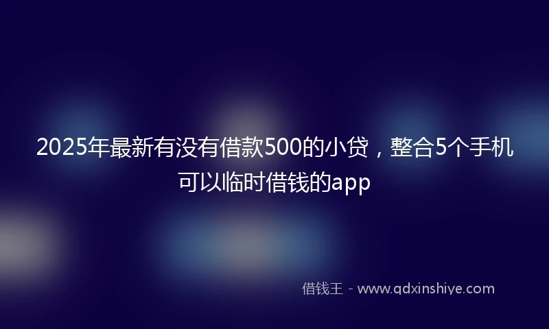 2025年最新有没有借款500的小贷，整合5个手机可以临时借钱的app