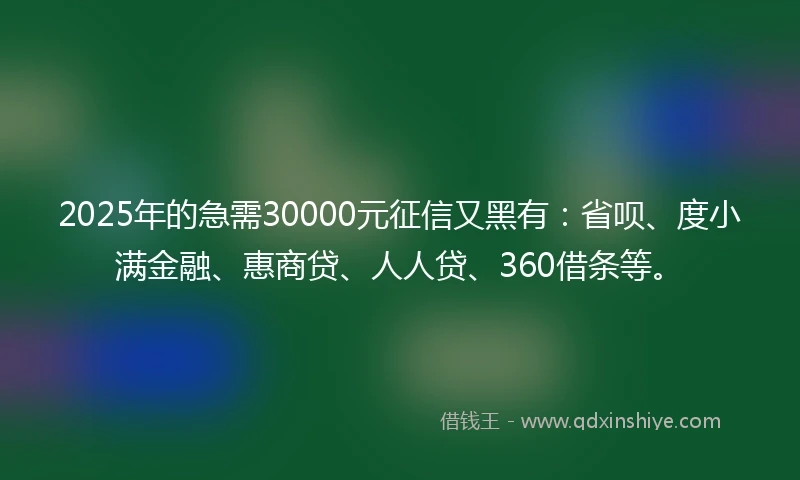 2025年的急需30000元征信又黑有：省呗、度小满金融、惠商贷、人人贷、360借条等。