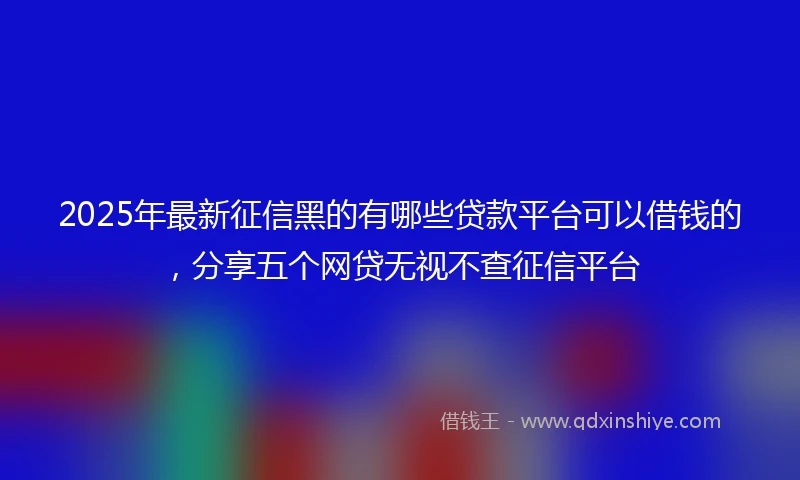 2025年最新征信黑的有哪些贷款平台可以借钱的，分享五个网贷无视不查征信平台