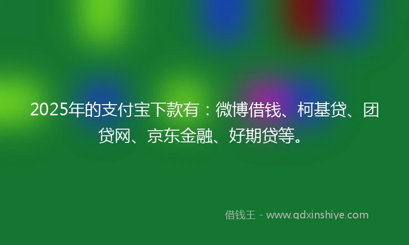 2025年的支付宝下款有：微博借钱、柯基贷、团贷网、京东金融、好期贷等。