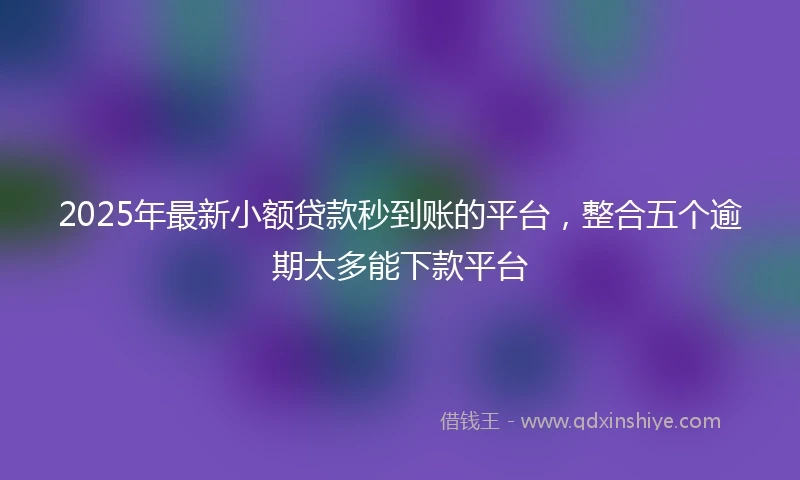 2025年最新小额贷款秒到账的平台，整合五个逾期太多能下款平台