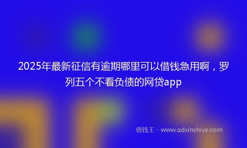 2025年最新征信有逾期哪里可以借钱急用啊，罗列五个不看负债的网贷app
