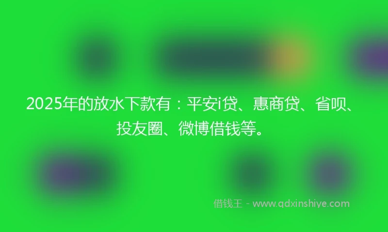 2025年的放水下款有：平安i贷、惠商贷、省呗、投友圈、微博借钱等。