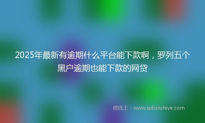 2025年最新有逾期什么平台能下款啊，罗列五个黑户逾期也能下款的网贷