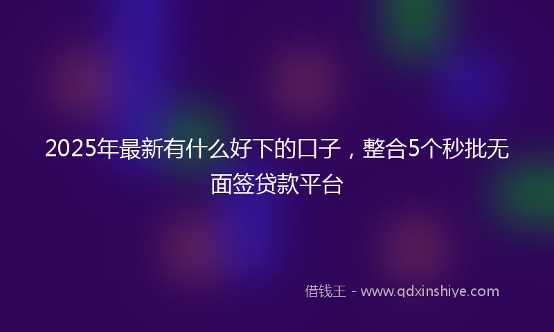 2025年最新有什么好下的口子，整合5个秒批无面签贷款平台