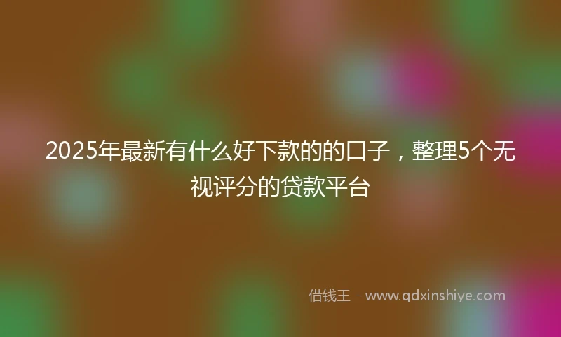 2025年最新有什么好下款的的口子，整理5个无视评分的贷款平台