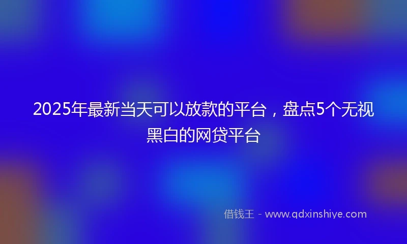 2025年最新当天可以放款的平台，盘点5个无视黑白的网贷平台