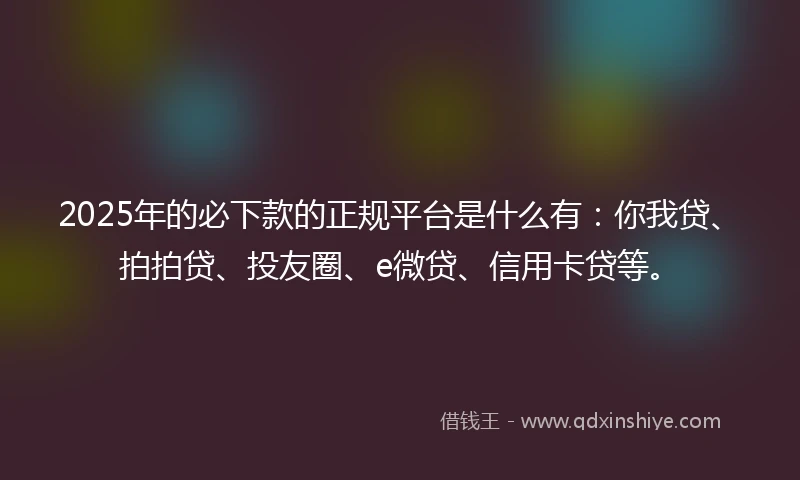 2025年的必下款的正规平台是什么有：你我贷、拍拍贷、投友圈、e微贷、信用卡贷等。
