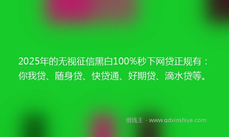 2025年的无视征信黑白100%秒下网贷正规有：你我贷、随身贷、快贷通、好期贷、滴水贷等。