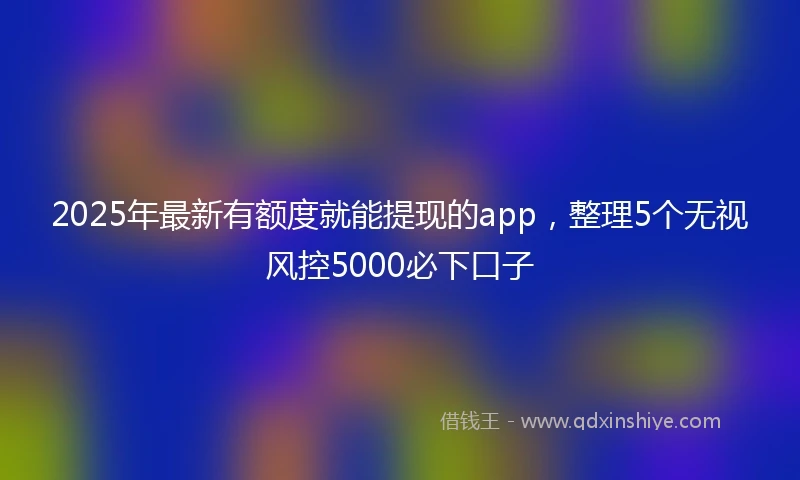 2025年最新有额度就能提现的app，整理5个无视风控5000必下口子