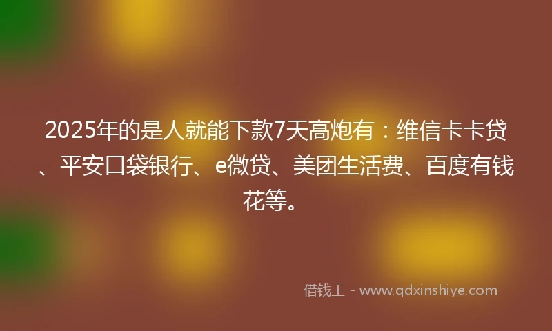 2025年的是人就能下款7天高炮有：维信卡卡贷、平安口袋银行、e微贷、美团生活费、百度有钱花等。