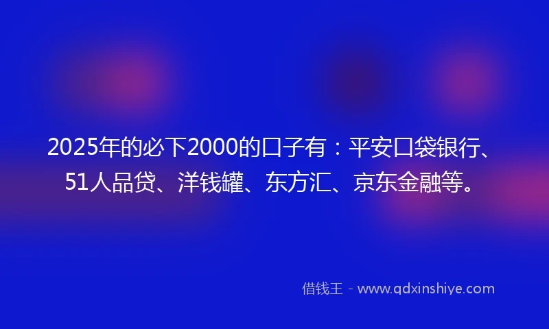 2025年的必下2000的口子有：平安口袋银行、51人品贷、洋钱罐、东方汇、京东金融等。