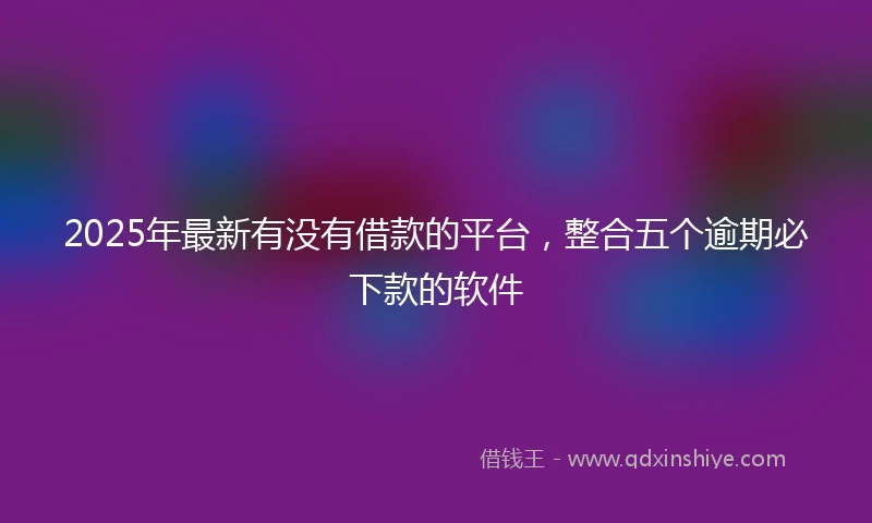 2025年最新有没有借款的平台，整合五个逾期必下款的软件