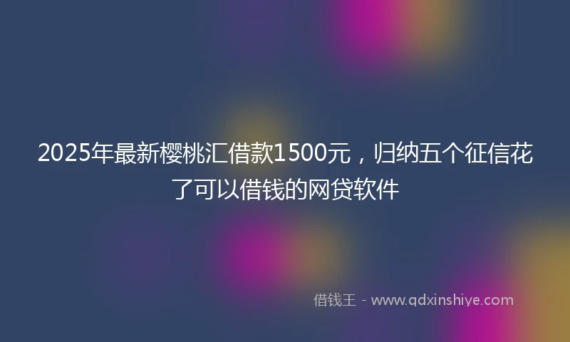 2025年最新樱桃汇借款1500元，归纳五个征信花了可以借钱的网贷软件