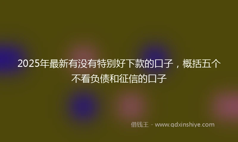 2025年最新有没有特别好下款的口子，概括五个不看负债和征信的口子