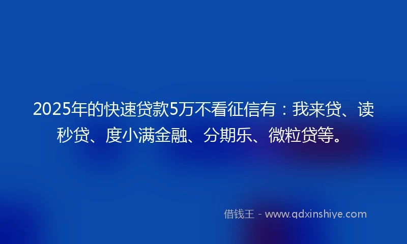 2025年的快速贷款5万不看征信有：我来贷、读秒贷、度小满金融、分期乐、微粒贷等。