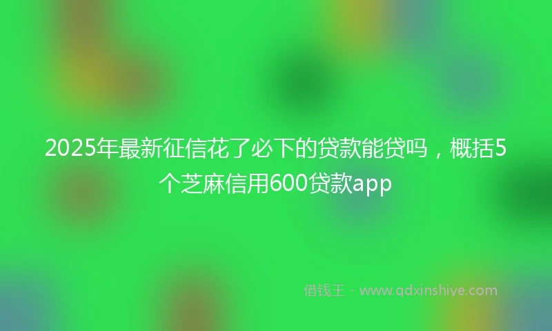 2025年最新征信花了必下的贷款能贷吗，概括5个芝麻信用600贷款app