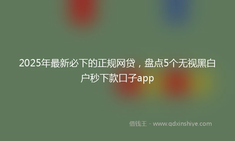 2025年最新必下的正规网贷，盘点5个无视黑白户秒下款口子app