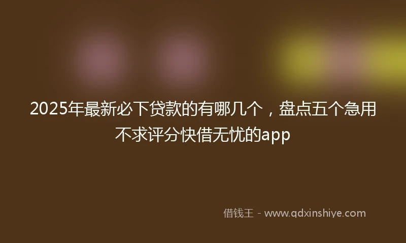2025年最新必下贷款的有哪几个，盘点五个急用不求评分快借无忧的app
