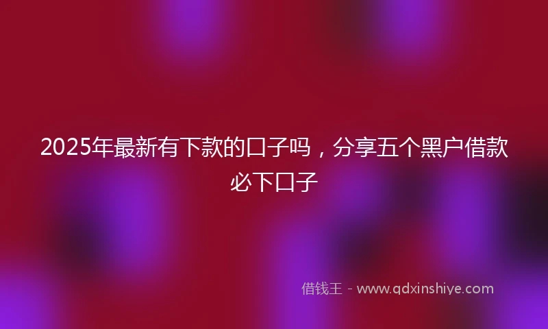 2025年最新有下款的口子吗，分享五个黑户借款必下口子