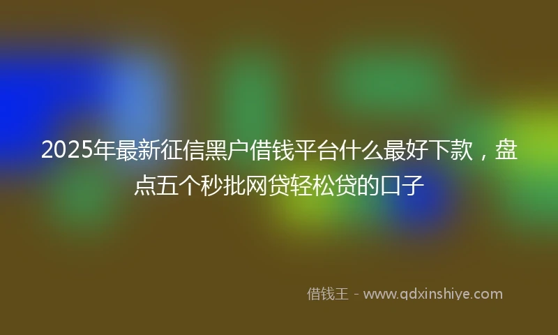 2025年最新征信黑户借钱平台什么最好下款，盘点五个秒批网贷轻松贷的口子